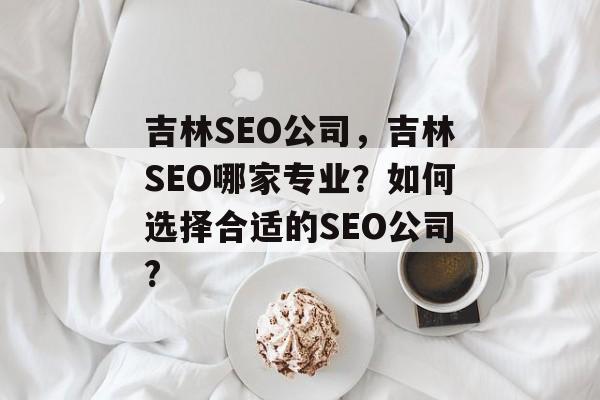 吉林SEO公司，吉林SEO哪家专业？如何选择合适的SEO公司?