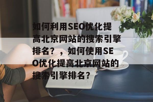 如何利用SEO优化提高北京网站的搜索引擎排名?,如何使用SEO优化提高北京网站的搜索引擎排名? 如何利用SEO优化提高北京网站的搜索引擎排名?,如何使用SEO优化提高北京网站的搜索引擎排名?
