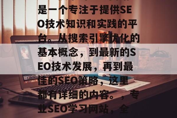 SEO技术的学习网站是一个专注于提供SEO技术知识和实践的平台。从搜索引擎优化的基本概念,到最新的SEO技术发展,再到最佳的SEO策略,这里都有详细的内容。,专业SEO学习网站,全方位SEO指南 SEO技术的学习网站是一个专注于提供SEO技术知识和实践的平台。从搜索引擎优化的基本概念,到最新的SEO技术发展,再到最佳的SEO策略,这里都有详细的内容。,专业SEO学习网站,全方位SEO指南