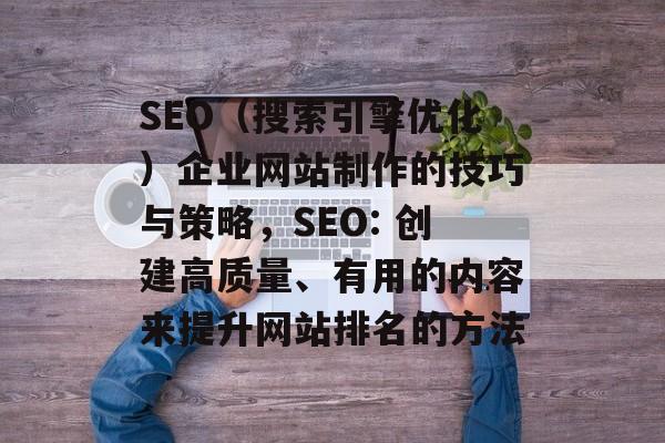 SEO(搜索引擎优化)企业网站制作的技巧与策略,SEO: 创建高质量、有用的内容来提升网站排名的方法 SEO(搜索引擎优化)企业网站制作的技巧与策略,SEO: 创建高质量、有用的内容来提升网站排名的方法
