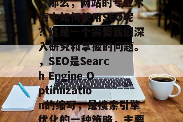 SEO优化,也就是搜索引擎优化,是通过各种技术手段提升网站在搜索引擎结果中的排名。那么,网站的专业术语中如何使用SEO呢?这是一个需要我们深入研究和掌握的问题。,SEO是Search Engine Optimization的缩写,是搜索引擎优化的一种策略,主要通过对网页的内容、结构、速度、安全等方面进行改进,以提高其在搜索引擎的结果排名。 SEO优化,也就是搜索引擎优化,是通过各种技术手段提升网站在搜索引擎结果中的排名。那么,网站的专业术语中如何使用SEO呢?这是一个需要我们深入研究和掌握的问题。,SEO是Search Engine Optimization的缩写,是搜索引擎优化的一种策略,主要通过对网页的内容、结构、速度、安全等方面进行改进,以提高其在搜索引擎的结果排名。