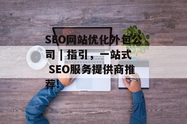 SEO网站优化外包公司 | 指引，一站式 SEO服务提供商推荐!