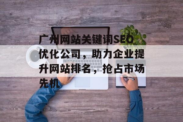 广州网站关键词SEO优化公司,助力企业提升网站排名,抢占市场先机 广州网站关键词SEO优化公司,助力企业提升网站排名,抢占市场先机