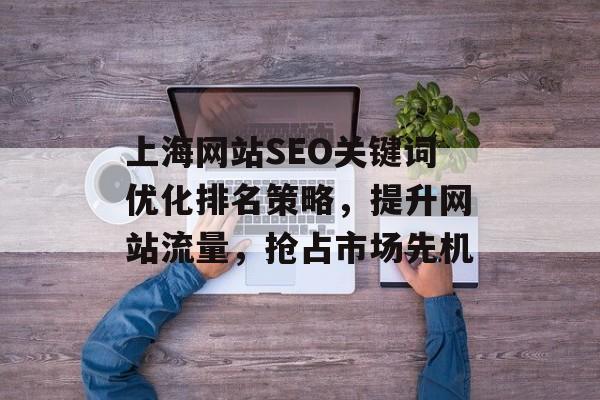 上海网站SEO关键词优化排名策略,提升网站流量,抢占市场先机 上海网站SEO关键词优化排名策略,提升网站流量,抢占市场先机