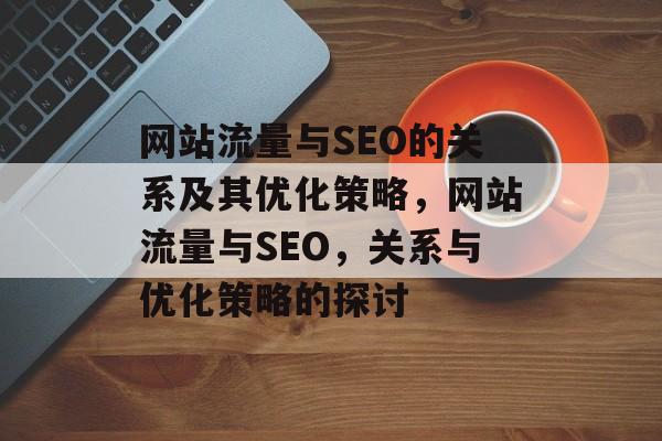 网站流量与SEO的关系及其优化策略，网站流量与SEO，关系与优化策略的探讨