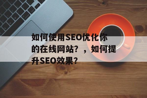 如何使用SEO优化你的在线网站?,如何提升SEO效果? 如何使用SEO优化你的在线网站?,如何提升SEO效果?
