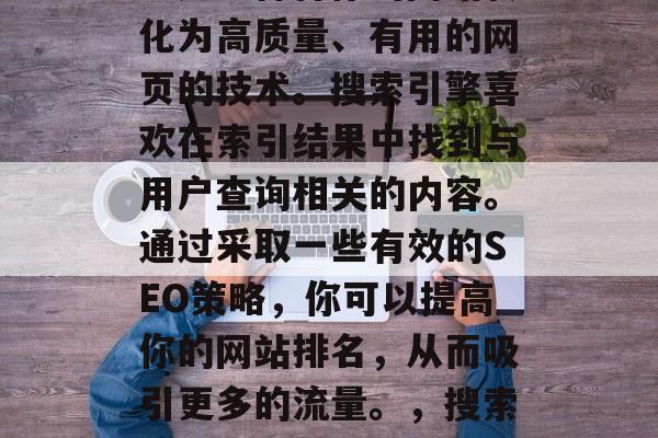 SEO(搜索引擎优化)是一种将你的网站转化为高质量、有用的网页的技术。搜索引擎喜欢在索引结果中找到与用户查询相关的内容。通过采取一些有效的SEO策略,你可以提高你的网站排名,从而吸引更多的流量。,搜索引擎优化,提升网站排名的关键策略 SEO(搜索引擎优化)是一种将你的网站转化为高质量、有用的网页的技术。搜索引擎喜欢在索引结果中找到与用户查询相关的内容。通过采取一些有效的SEO策略,你可以提高你的网站排名,从而吸引更多的流量。,搜索引擎优化,提升网站排名的关键策略