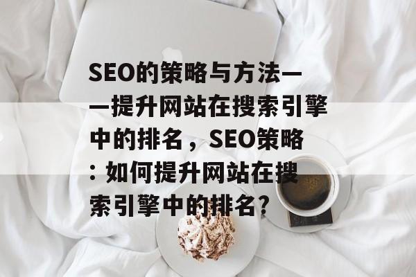 SEO的策略与方法——提升网站在搜索引擎中的排名,SEO策略: 如何提升网站在搜索引擎中的排名? SEO的策略与方法——提升网站在搜索引擎中的排名,SEO策略: 如何提升网站在搜索引擎中的排名?
