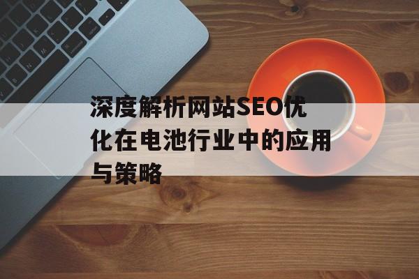 深度解析网站SEO优化在电池行业中的应用与策略 深度解析网站SEO优化在电池行业中的应用与策略