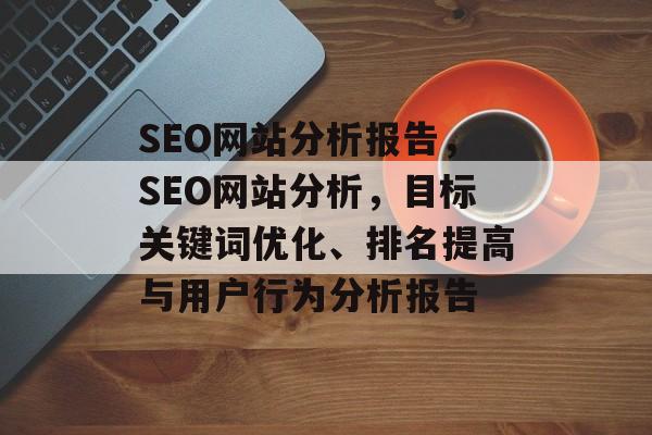 SEO网站分析报告,SEO网站分析,目标关键词优化、排名提高与用户行为分析报告 SEO网站分析报告,SEO网站分析,目标关键词优化、排名提高与用户行为分析报告