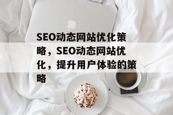 SEO动态网站优化策略,SEO动态网站优化,提升用户体验的策略 SEO动态网站优化策略,SEO动态网站优化,提升用户体验的策略
