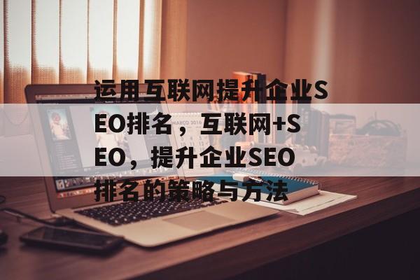 运用互联网提升企业SEO排名,互联网+SEO,提升企业SEO排名的策略与方法 运用互联网提升企业SEO排名,互联网+SEO,提升企业SEO排名的策略与方法