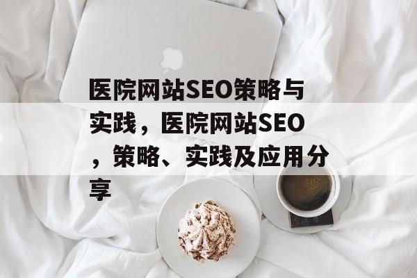 医院网站SEO策略与实践,医院网站SEO,策略、实践及应用分享 医院网站SEO策略与实践,医院网站SEO,策略、实践及应用分享