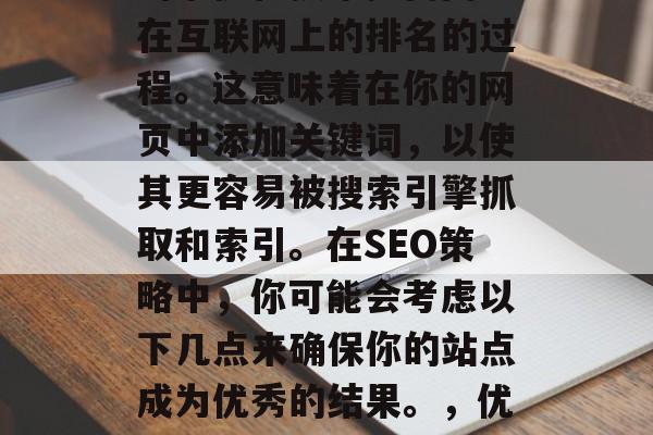 SEO是一种利用搜索引擎优化技术提高网页在互联网上的排名的过程。这意味着在你的网页中添加关键词,以使其更容易被搜索引擎抓取和索引。在SEO策略中,你可能会考虑以下几点来确保你的站点成为优秀的结果。,优化网站,SEO策略中的关键要素与建议 SEO是一种利用搜索引擎优化技术提高网页在互联网上的排名的过程。这意味着在你的网页中添加关键词,以使其更容易被搜索引擎抓取和索引。在SEO策略中,你可能会考虑以下几点来确保你的站点成为优秀的结果。,优化网站,SEO策略中的关键要素与建议