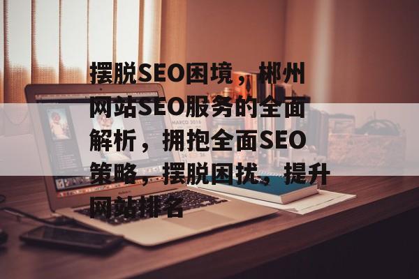 摆脱SEO困境,郴州网站SEO服务的全面解析,拥抱全面SEO策略,摆脱困扰,提升网站排名 摆脱SEO困境,郴州网站SEO服务的全面解析,拥抱全面SEO策略,摆脱困扰,提升网站排名