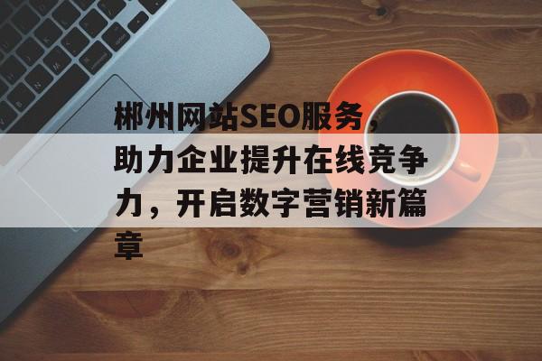 郴州网站SEO服务,助力企业提升在线竞争力,开启数字营销新篇章 郴州网站SEO服务,助力企业提升在线竞争力,开启数字营销新篇章