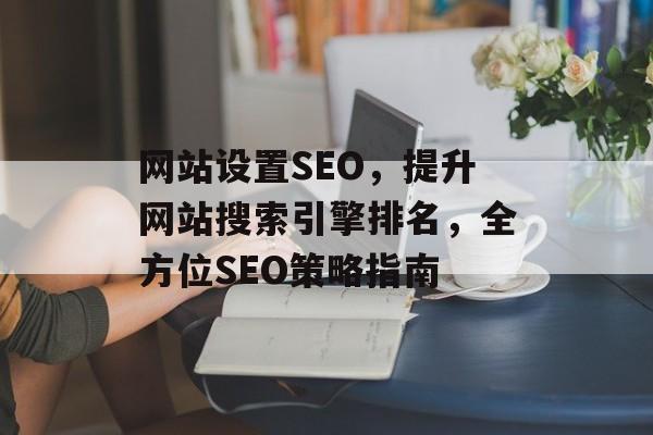 网站设置SEO,提升网站搜索引擎排名,全方位SEO策略指南 网站设置SEO,提升网站搜索引擎排名,全方位SEO策略指南