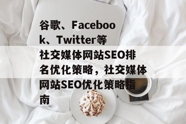 谷歌、Facebook、Twitter等社交媒体网站SEO排名优化策略,社交媒体网站SEO优化策略指南 谷歌、Facebook、Twitter等社交媒体网站SEO排名优化策略,社交媒体网站SEO优化策略指南