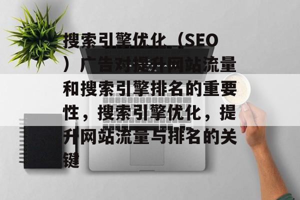 搜索引擎优化(SEO)广告对提升网站流量和搜索引擎排名的重要性,搜索引擎优化,提升网站流量与排名的关键 搜索引擎优化(SEO)广告对提升网站流量和搜索引擎排名的重要性,搜索引擎优化,提升网站流量与排名的关键