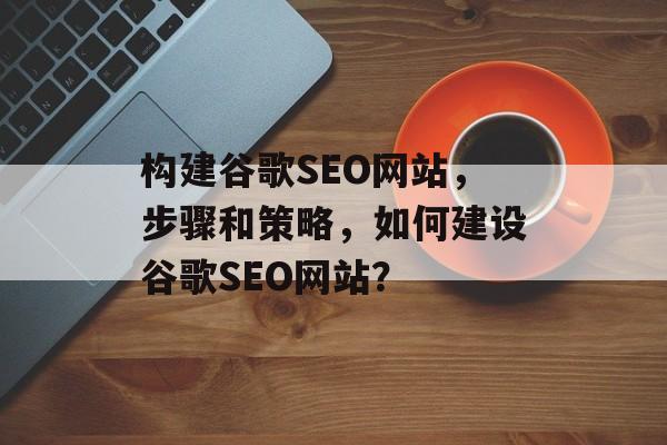 构建谷歌SEO网站，步骤和策略，如何建设谷歌SEO网站？
