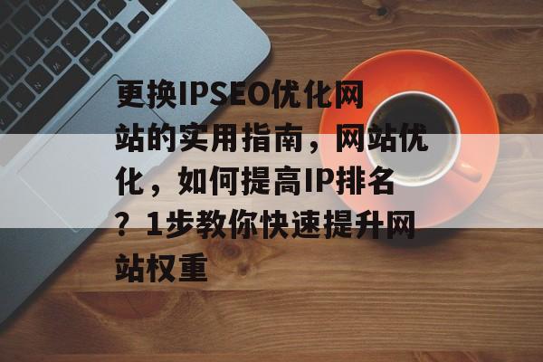更换IPSEO优化网站的实用指南，网站优化，如何提高IP排名？1步教你快速提升网站权重