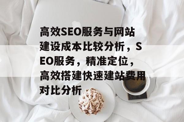 高效SEO服务与网站建设成本比较分析,SEO服务,精准定位,高效搭建快速建站费用对比分析 高效SEO服务与网站建设成本比较分析,SEO服务,精准定位,高效搭建快速建站费用对比分析