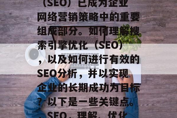 在当今的数字化时代中,网站的搜索引擎优化(SEO)已成为企业网络营销策略中的重要组成部分。如何理解搜索引擎优化(SEO),以及如何进行有效的SEO分析,并以实现企业的长期成功为目标?以下是一些关键点。,SEO,理解、优化和提升搜索引擎排名的关键因素 在当今的数字化时代中,网站的搜索引擎优化(SEO)已成为企业网络营销策略中的重要组成部分。如何理解搜索引擎优化(SEO),以及如何进行有效的SEO分析,并以实现企业的长期成功为目标?以下是一些关键点。,SEO,理解、优化和提升搜索引擎排名的关键因素