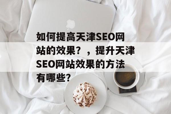 如何提高天津SEO网站的效果?,提升天津SEO网站效果的方法有哪些? 如何提高天津SEO网站的效果?,提升天津SEO网站效果的方法有哪些?