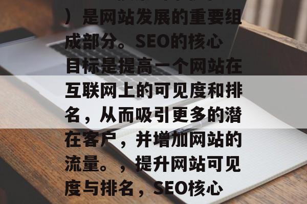 SEO(搜索引擎优化)是网站发展的重要组成部分。SEO的核心目标是提高一个网站在互联网上的可见度和排名,从而吸引更多的潜在客户,并增加网站的流量。,提升网站可见度与排名,SEO核心目标及策略分析 SEO(搜索引擎优化)是网站发展的重要组成部分。SEO的核心目标是提高一个网站在互联网上的可见度和排名,从而吸引更多的潜在客户,并增加网站的流量。,提升网站可见度与排名,SEO核心目标及策略分析