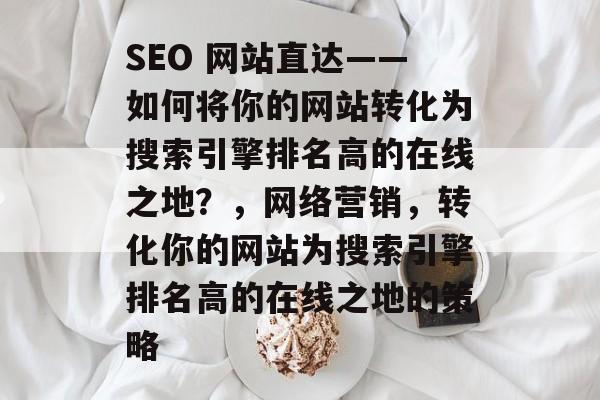 SEO 网站直达——如何将你的网站转化为搜索引擎排名高的在线之地?,网络营销,转化你的网站为搜索引擎排名高的在线之地的策略 SEO 网站直达——如何将你的网站转化为搜索引擎排名高的在线之地?,网络营销,转化你的网站为搜索引擎排名高的在线之地的策略