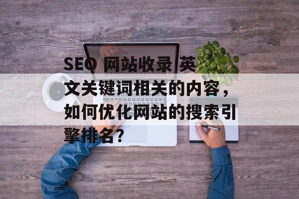 SEO 网站收录 英文关键词相关的内容,如何优化网站的搜索引擎排名? SEO 网站收录 英文关键词相关的内容,如何优化网站的搜索引擎排名?