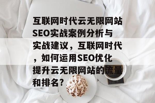 互联网时代云无限网站SEO实战案例分析与实战建议，互联网时代，如何运用SEO优化提升云无限网站的流量和排名?