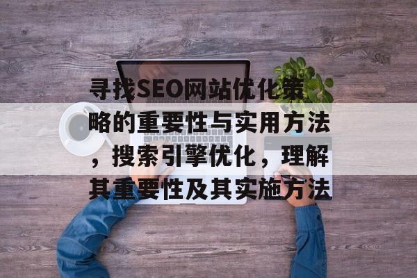 寻找SEO网站优化策略的重要性与实用方法,搜索引擎优化,理解其重要性及其实施方法 寻找SEO网站优化策略的重要性与实用方法,搜索引擎优化,理解其重要性及其实施方法