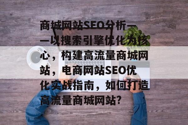 商城网站SEO分析——以搜索引擎优化为核心,构建高流量商城网站,电商网站SEO优化实战指南,如何打造高流量商城网站? 商城网站SEO分析——以搜索引擎优化为核心,构建高流量商城网站,电商网站SEO优化实战指南,如何打造高流量商城网站?