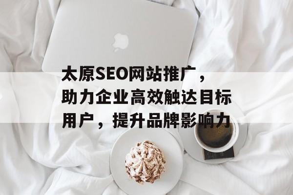 太原SEO网站推广,助力企业高效触达目标用户,提升品牌影响力 太原SEO网站推广,助力企业高效触达目标用户,提升品牌影响力