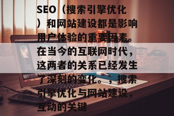 SEO(搜索引擎优化)和网站建设都是影响用户体验的重要因素。在当今的互联网时代,这两者的关系已经发生了深刻的变化。,搜索引擎优化与网站建设,互动的关键 SEO(搜索引擎优化)和网站建设都是影响用户体验的重要因素。在当今的互联网时代,这两者的关系已经发生了深刻的变化。,搜索引擎优化与网站建设,互动的关键