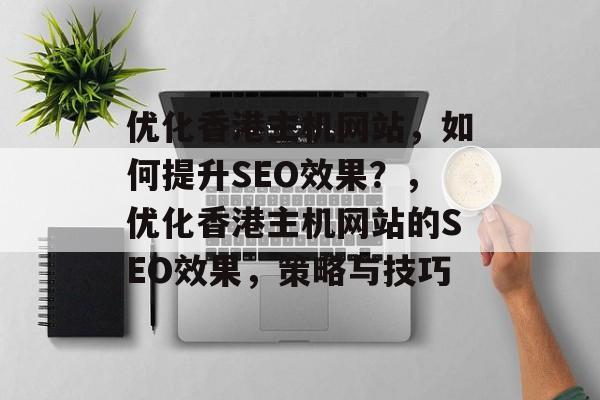 优化香港主机网站,如何提升SEO效果?,优化香港主机网站的SEO效果,策略与技巧 优化香港主机网站,如何提升SEO效果?,优化香港主机网站的SEO效果,策略与技巧