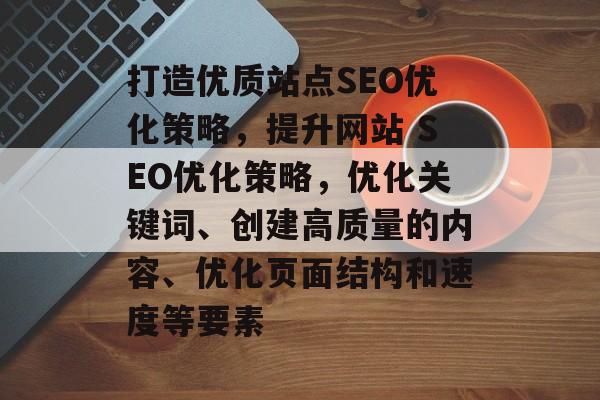 打造优质站点SEO优化策略，提升网站 SEO优化策略，优化关键词、创建高质量的内容、优化页面结构和速度等要素