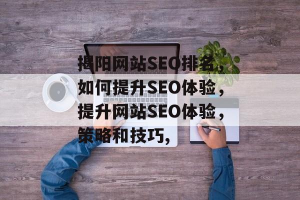 揭阳网站SEO排名,如何提升SEO体验,提升网站SEO体验,策略和技巧, 揭阳网站SEO排名,如何提升SEO体验,提升网站SEO体验,策略和技巧,