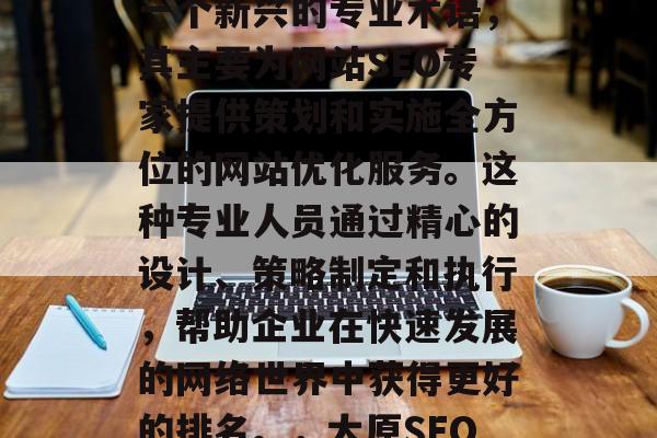 太原网站SEO顾问是一个新兴的专业术语,其主要为网站SEO专家提供策划和实施全方位的网站优化服务。这种专业人员通过精心的设计、策略制定和执行,帮助企业在快速发展的网络世界中获得更好的排名。,太原SEO顾问 太原网站SEO顾问是一个新兴的专业术语,其主要为网站SEO专家提供策划和实施全方位的网站优化服务。这种专业人员通过精心的设计、策略制定和执行,帮助企业在快速发展的网络世界中获得更好的排名。,太原SEO顾问