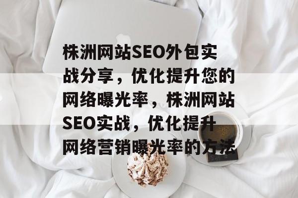 株洲网站SEO外包实战分享,优化提升您的网络曝光率,株洲网站SEO实战,优化提升网络营销曝光率的方法 株洲网站SEO外包实战分享,优化提升您的网络曝光率,株洲网站SEO实战,优化提升网络营销曝光率的方法