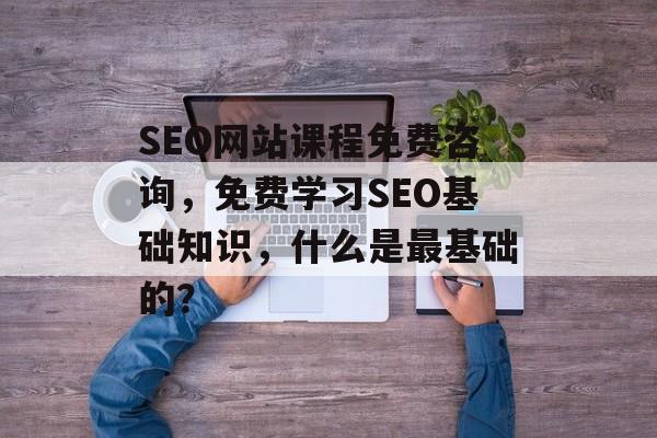 SEO网站课程免费咨询，免费学习SEO基础知识，什么是最基础的？