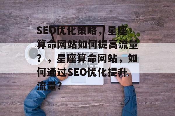 SEO优化策略,星座算命网站如何提高流量?,星座算命网站,如何通过SEO优化提升流量? SEO优化策略,星座算命网站如何提高流量?,星座算命网站,如何通过SEO优化提升流量?