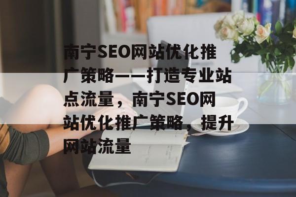 南宁SEO网站优化推广策略——打造专业站点流量,南宁SEO网站优化推广策略,提升网站流量 南宁SEO网站优化推广策略——打造专业站点流量,南宁SEO网站优化推广策略,提升网站流量