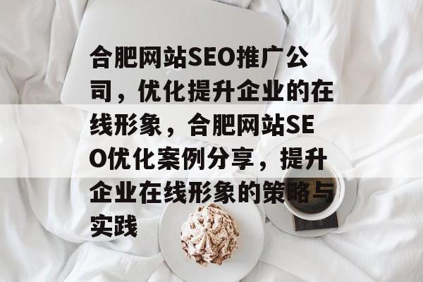 合肥网站SEO推广公司,优化提升企业的在线形象,合肥网站SEO优化案例分享,提升企业在线形象的策略与实践 合肥网站SEO推广公司,优化提升企业的在线形象,合肥网站SEO优化案例分享,提升企业在线形象的策略与实践