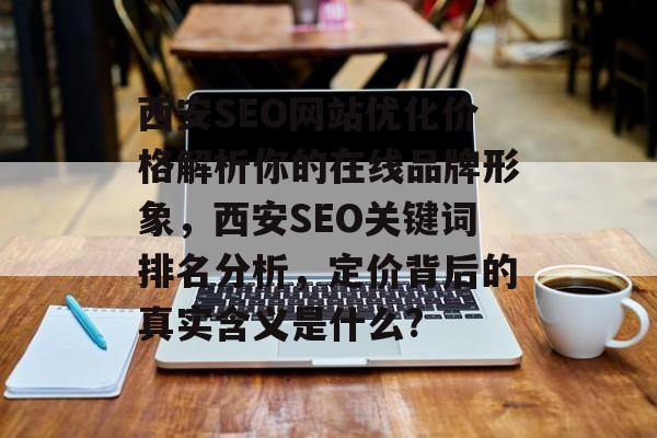 西安SEO网站优化价格解析你的在线品牌形象,西安SEO关键词排名分析,定价背后的真实含义是什么? 西安SEO网站优化价格解析你的在线品牌形象,西安SEO关键词排名分析,定价背后的真实含义是什么?