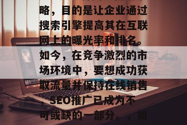 SEO排名优化(SEM)是一种网络营销策略,目的是让企业通过搜索引擎提高其在互联网上的曝光率和排名。如今,在竞争激烈的市场环境中,要想成功获取流量并保持在线销售,SEO推广已成为不可或缺的一部分。,如何有效地使用SEO优化进行SEM推广? SEO排名优化(SEM)是一种网络营销策略,目的是让企业通过搜索引擎提高其在互联网上的曝光率和排名。如今,在竞争激烈的市场环境中,要想成功获取流量并保持在线销售,SEO推广已成为不可或缺的一部分。,如何有效地使用SEO优化进行SEM推广?