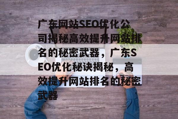广东网站SEO优化公司揭秘高效提升网站排名的秘密武器,广东SEO优化秘诀揭秘,高效提升网站排名的秘密武器 广东网站SEO优化公司揭秘高效提升网站排名的秘密武器,广东SEO优化秘诀揭秘,高效提升网站排名的秘密武器