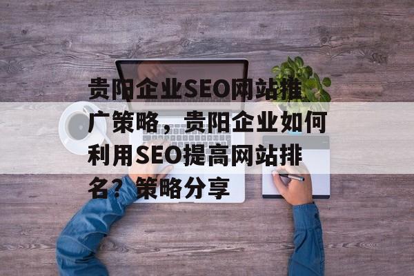 贵阳企业SEO网站推广策略,贵阳企业如何利用SEO提高网站排名?策略分享 贵阳企业SEO网站推广策略,贵阳企业如何利用SEO提高网站排名?策略分享