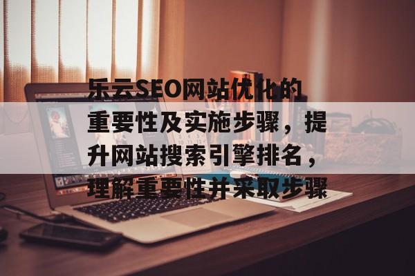 乐云SEO网站优化的重要性及实施步骤，提升网站搜索引擎排名，理解重要性并采取步骤